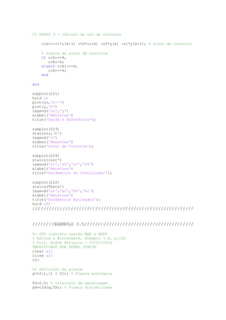 %% PASSO 3 - cálculo da lei de controle
u(k)=-r1*u(k-1) +t0*uc(k) -s0*y(k) -s1*y(k-1); % Sinal de controle
% Limite do sinal de controle
if u(k)>=4,
u(k)=4;
elseif u(k)<=-4,
u(k)=-4;
end
end
subplot(221)
hold on
plot(uc,'r--')
plot(y,'b')
legend('uc','y')
xlabel('Amostras')
title('Saída e Referência');
subplot(223)
stairs(u,'b')
legend('u')
xlabel('Amostras')
title('Sinal de Controle');
subplot(224)
stairs(cont')
legend('r1','s0','s1','t0')
xlabel('Amostras')
title('Parâmetros do Controlador');
subplot(222)
stairs(Theta')
legend('a1','a2','b0','b1')
xlabel('Amostras')
title('Parâmetros Estimados');
hold off
///////////////////////////////////////////////////////////
////////EXEMPLO 3.5////////////////////////////////////////
%% STR indireto usando MQR e MDPP
% Astrom & Wittenmark, Exemplo 3.4, p.104
% Prof. André Ferreira - 29/01/2014
%MODIFICADO POR PEDRO JUNIOR
clear all
close all
clc
%% Definição da planta
g=tf(1,[1 1 0]); % Planta analógica
Ts=0.5; % Intervalo de amostragem
gd=c2d(g,Ts); % Planta discretizada
 
