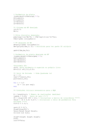 % Parâmetros da planta
[numd,dend]=tfdata(gd,'v');
b0=numd(2);
b1=numd(3);
a1=dend(2);
a2=dend(3);
%% Sistema em MF desejado
csi=0.7;
Wn=1;
% Pólos discretos desejados
pdes=exp(-csi*Wn*Ts + j*Wn*sqrt(1-csi^2)*Ts);
Pdes=[pdes conj(pdes)];
% FT desejada em MF
Am=poly([pdes conj(pdes)]);
Bm=[polyval(Am,1) 0]; % Escolhido para ter ganho DC unitário
gmd=tf(Bm,Am,Ts);
% Parâmetros da planta desejada em MF
[nummd,denmd]=tfdata(gmd,'v');
bm0=nummd(2);
am1=denmd(2);
am2=denmd(3);
%Polinômio A0:
a0=0; %Este parâmetro é sugerido no próprio livro
A0=tf([1 a0],[1],0.5);
%% Vetor de Entrada - Onda Quadrada (u)
uc = [];
neg=-1*ones(1,25);
pos=ones(1,25);
for i = 1:3
uc = [uc pos neg];
end
%% Condições iniciais necessários para o MQR
N = length(uc); % Número de realizações (medidas)
lambda = 0.65; %pulo do gato (^-^)
P0 = diag([100 100 1 1]); % Inicializar a matriz de covariância *****
Teta0 = [0 0 0.01 0.2]'; % Inicializar o vetor de parâmetros Teta
estimado *****
fi0=[0 0 0 0]';
yest=[0 0 0]';
diagP=diag(P0)';
Teta=[Teta0 Teta0 Teta0];
fi=[fi0 fi0 fi0];
diagP=[diagP; diagP; diagP];
P=P0;
cont=0*Teta;
 