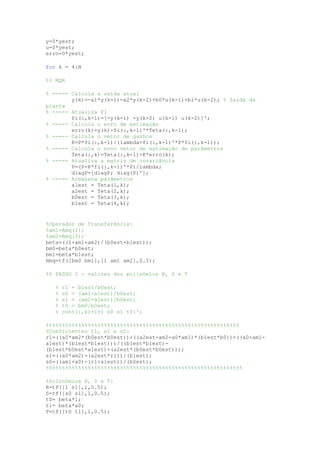 y=0*yest;
u=0*yest;
erro=0*yest;
for k = 4:N
%% MQR
% ----- Calcula a saída atual
y(k)=-a1*y(k-1)-a2*y(k-2)+b0*u(k-1)+b1*u(k-2); % Saída da
planta
% ----- Atualiza Fi
fi(:,k-1)=[-y(k-1) -y(k-2) u(k-1) u(k-2)]';
% ----- Calcula o erro de estimação
erro(k)=y(k)-fi(:,k-1)'*Teta(:,k-1);
% ----- Calcula o vetor de ganhos
K=P*fi(:,k-1)/(lambda+fi(:,k-1)'*P*fi(:,k-1));
% ----- Calcula o novo vetor de estimação de parâmetros
Teta(:,k)=Teta(:,k-1)+K*erro(k);
% ----- Atualiza a matriz de covariância
P=(P-K*fi(:,k-1)'*P)/lambda;
diagP=[diagP; diag(P)'];
% ----- Armazena parâmetros
a1est = Teta(1,k);
a2est = Teta(2,k);
b0est = Teta(3,k);
b1est = Teta(4,k);
%Operador de Transferência:
%am1=Amq(2);
%am2=Amq(3);
beta=((1+am1+am2)/(b0est+b1est));
bm0=beta*b0est;
bm1=beta*b1est;
Hmq=tf([bm0 bm1],[1 am1 am2],0.5);
%% PASSO 2 - valores dos polinômios R, S e T
% r1 = b1est/b0est;
% s0 = (am1-a1est)/b0est;
% s1 = (am2-a2est)/b0est;
% t0 = bm0/b0est;
% cont(:,k)=[r1 s0 s1 t0]';
%%%%%%%%%%%%%%%%%%%%%%%%%%%%%%%%%%%%%%%%%%%%%%%%%%%%%%%%%%%5
%Coeficientes r1, s1 e s0:
r1=((a0*am2*(b0est*b0est))+((a2est-am2-a0*am1)*(b1est*b0))+((a0+am1-
a1est)*(b1est*b1est)))/((b1est*b1est)-
(b1est*b0est*a1est)+(a2est*(b0est*b0est)));
s1=((a0*am2)-(a2est*r1))/(b1est);
s0=((am1+a0)-(r1+a1est))/(b0est);
%%%%%%%%%%%%%%%%%%%%%%%%%%%%%%%%%%%%%%%%%%%%%%%%%%%%%%%%%%%%%
%Polinômios R, S e T:
R=tf([1 r1],1,0.5);
S=tf([s0 s1],1,0.5);
t0= beta*1;
t1= beta*a0;
T=tf([t0 t1],1,0.5);
 