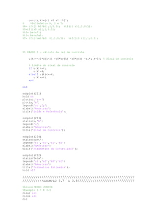cont(:,k)=[r1 s0 s1 t0]';
% %Polinômios R, S e T:
%R= tf([1 b1/b0],1,0.5); %tf([1 r1],1,0.5);
%S=tf([s0 s1],1,0.5);
%t0= beta*1;
%t1= beta*a0;
%T= tf([(bm0/b0) 0],1,0.5); %tf([t0 t1],1,0.5);
%% PASSO 3 - cálculo da lei de controle
u(k)=-r1*u(k-1) +t0*uc(k) -s0*y(k) -s1*y(k-1); % Sinal de controle
% Limite do sinal de controle
if u(k)>=4,
u(k)=4;
elseif u(k)<=-4,
u(k)=-4;
end
end
subplot(221)
hold on
plot(uc,'r--')
plot(y,'b')
legend('uc','y')
xlabel('Amostras')
title('Saída e Referência');
subplot(223)
stairs(u,'b')
legend('u')
xlabel('Amostras')
title('Sinal de Controle');
subplot(224)
stairs(cont')
legend('r1','s0','s1','t0')
xlabel('Amostras')
title('Parâmetros do Controlador');
subplot(222)
stairs(Teta')
legend('a1','a2','b0','b1')
xlabel('Amostras')
title('Parâmetros Estimados');
hold off
///////////////////////////////////////////////////////////
///////////EXEMPLO 3.7 & 3.8//////////////////////////////
%Aluno:PEDRO JUNIOR
%Exemplo 3.7 E 3.8
clear all
close all
clc
 