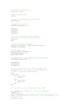 %% Função de transferencia
G=tf(1,[1 1 0]);
%Tempo de amostragem
h=0.5;
%Função de transferencia discretizada
Gd=c2d(G,h);
%Parametros da planta
[Bd,Ad]=tfdata(Gd,'v');
b0=Bd(2);
b1=Bd(3);
a1=Ad(2);
a2=Ad(3);
%% Sistema desejado em malha fechada
%Dados para o sistema em malha fechada
csi=0.7;
Wn=1;
% Pólos discretos desejados
pdes=exp(-csi*Wn*h + j*Wn*sqrt(1-csi^2)*h);
P=[pdes conj(pdes)];
% FT desejada em MF
Am=poly([pdes conj(pdes)]);
Bm=[polyval(Am,1) 0];
Gmd=tf(Bm,Am,h);
% Parâmetros da planta desejada em malha fechada
[Bmd,Amd]=tfdata(Gmd,'v');
bm0=Bmd(2);
am1=Amd(2);
am2=Amd(3);
%% Vetor de Entrada para a Onda Quadrada (uc);
N=input(' Entre com o numero de Interações?:');
%% Sinal de entrada Onda Quadrada;
j=0;
while j<N
for j=j+1:j+25
uc(j)=1;
end
for j=j+1:j+25
uc(j)=-1;
end
end
%% Condições iniciais necessários para o MQR
N = length(uc); % Número de realizações (medidas)
lambda = 1;
P0 = 100*eye(4); % Inicializar a matriz de covariância *****
Teta0 = [0.1 0 0 0]'; % Inicializar o vetor de parâmetros Teta
estimado *****
fi0=[0 0 0 0]';
 