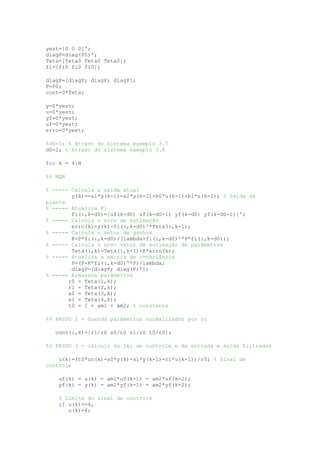 yest=[0 0 0]';
diagP=diag(P0)';
Teta=[Teta0 Teta0 Teta0];
fi=[fi0 fi0 fi0];
diagP=[diagP; diagP; diagP];
P=P0;
cont=0*Teta;
y=0*yest;
u=0*yest;
yf=0*yest;
uf=0*yest;
erro=0*yest;
%d0=1; % Atraso do sistema exemplo 3.7
d0=2; % Atraso do sistema exemplo 3.8
for k = 4:N
%% MQR
% ----- Calcula a saída atual
y(k)=-a1*y(k-1)-a2*y(k-2)+b0*u(k-1)+b1*u(k-2); % Saída da
planta
% ----- Atualiza Fi
fi(:,k-d0)=[uf(k-d0) uf(k-d0-1) yf(k-d0) yf(k-d0-1)]';
% ----- Calcula o erro de estimação
erro(k)=y(k)-fi(:,k-d0)'*Teta(:,k-1);
% ----- Calcula o vetor de ganhos
K=P*fi(:,k-d0)/(lambda+fi(:,k-d0)'*P*fi(:,k-d0));
% ----- Calcula o novo vetor de estimação de parâmetros
Teta(:,k)=Teta(:,k-1)+K*erro(k);
% ----- Atualiza a matriz de covariância
P=(P-K*fi(:,k-d0)'*P)/lambda;
diagP=[diagP; diag(P)'];
% ----- Armazena parâmetros
r0 = Teta(1,k);
r1 = Teta(2,k);
s0 = Teta(3,k);
s1 = Teta(4,k);
t0 = 1 + am1 + am2; % constante
%% PASSO 2 - Guarda parâmetros normalizados por ro
cont(:,k)=[r1/r0 s0/r0 s1/r0 t0/r0];
%% PASSO 3 - cálculo da lei de controle e da entrada e saída filtradas
u(k)=(t0*uc(k)-s0*y(k)-s1*y(k-1)-r1*u(k-1))/r0; % Sinal de
controle
uf(k) = u(k) - am1*uf(k-1) - am2*uf(k-2);
yf(k) = y(k) - am1*yf(k-1) - am2*yf(k-2);
% Limite do sinal de controle
if u(k)>=4,
u(k)=4;
 