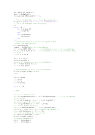 Bm2=[beta*b0 beta*b1];
Gmd2=tf(Bm2,Am,h);
[Bmd2,Amd2]=tfdata(Gmd2,'v');
%% Valor de Entrada para a Onda Quadrada (uc);
N=input(' Entre com o numero de Interações?:');
%% Sinal de entrada Onda Quadrada;
j=0;
while j<N
for j=j+1:j+25
uc(j)=1;
end
for j=j+1:j+25
uc(j)=-1;
end
end
%% Condições iniciais necessários para o MQR
% Número de realizações
N = length(uc);
lambda = 0.98;%Fator de esquecimento
P0 = diag([100 100 1 1]); % Inicializar a matriz de covariância
Teta0 = [0 0 0.01 0.2]'; % Inicializar o vetor de parâmetros Teta
estimado
fi0=[0 0 0 0]';
yest=[0 0 0]';
diagP=diag(P0)';
%Número de parametros a serem estimados
Teta=[Teta0 Teta0 Teta0];
fi=[fi0 fi0 fi0];
%Comportamento da matriz de covariancia
diagP=[diagP; diagP; diagP];
P=P0;
cont=0*Teta;
y=0*yest;
u=0*yest;
erro=0*yest;
for k = 3:N
%% MQR
%Calcula a saída atual
y(k)=-a1*y(k-1)-a2*y(k-2)+b0*u(k-1)+b1*u(k-2); % Saída da planta
%Atualiza fi
fi(:,k-1)=[-y(k-1) -y(k-2) u(k-1) u(k-2)]';
%Calcula o erro de estimação
erro(k)=y(k)-fi(:,k-1)'*Teta(:,k-1);
%Calcula o vetor de ganhos
K=P*fi(:,k-1)/(lambda+fi(:,k-1)'*P*fi(:,k-1));
%Calcula o novo vetor de estimação de parâmetros
Teta(:,k)=Teta(:,k-1)+K*erro(k);
%Atualiza a matriz de covariância
P=(P-K*fi(:,k-1)'*P)/lambda;
diagP=[diagP; diag(P)'];
%Armazena parâmetros
a1est = Teta(1,k);
a2est = Teta(2,k);
 
