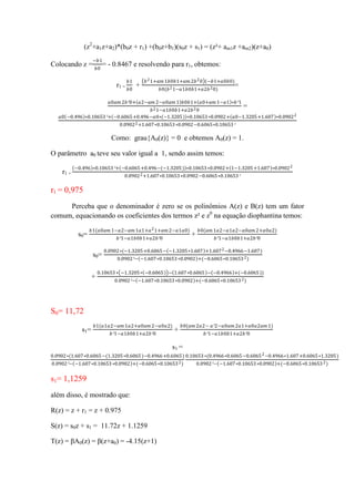 (z2
+a1z+a2)*(b0z + r1) +(b0z+b1)(s0z + s1) = (z²+ am1z +am2)(z+a0)
Colocando z =
−𝑏1
𝑏0
= - 0.8467 e resolvendo para r1, obtemos:
r1 =
𝑏1
𝑏0
+
𝑏21+𝑎𝑚 1𝑏0𝑏1+𝑎𝑚 2𝑏20 (−𝑏1+𝑎0𝑏0)
𝑏0(𝑏21−𝑎1𝑏0𝑏1+𝑎2𝑏20)
=
𝑎0𝑎𝑚 2𝑏²0+ 𝑎2−𝑎𝑚 2−𝑎0𝑎𝑚 1 𝑏0𝑏1+ 𝑎0+𝑎𝑚 1−𝑎1 ∗𝑏²1
𝑏21−𝑎1𝑏0𝑏1+𝑎2𝑏20
=
𝑎0 −0.496 ∗0.10653²+ −0.6065+0.496−𝑎0∗(−1.3205) ∗0.10653∗0.0902+ 𝑎0−1.3205+1.607 ∗0.09022
0.09022+1.607∗0.10653∗0.0902−0.6065∗0.10653²
Como: grau{A0(z)} = 0 e obtemos A0(z) = 1.
O parâmetro a0 teve seu valor igual a 1, sendo assim temos:
r1 =
−0.496 ∗0.10653²+ −0.6065+0.496−(−1.3205) ∗0.10653∗0.0902+ 1−1.3205+1.607 ∗0.09022
0.09022+1.607∗0.10653∗0.0902−0.6065∗0.10653²
r1 = 0,975
Perceba que o denominador é zero se os polinômios A(z) e B(z) tem um fator
comum, equacionando os coeficientes dos termos z² e z0
na equação diophantina temos:
s0=
𝑏1(𝑎0𝑎𝑚 1−𝑎2−𝑎𝑚 1𝑎1+𝑎21+𝑎𝑚 2−𝑎1𝑎0)
𝑏²1−𝑎1𝑏0𝑏1+𝑎2𝑏²0
+
𝑏0(𝑎𝑚 1𝑎2−𝑎1𝑎2−𝑎0𝑎𝑚 2+𝑎0𝑎2)
𝑏²1−𝑎1𝑏0𝑏1+𝑎2𝑏²0
s0=
0.0902∗(−1.3205+0.6065− −1.3205∗1.607 +1.6072−0.4966−1.607)
0.0902²− −1.607∗0.10653∗0.0902 +(−0.6065∗0.106532)
+
0.10653∗ −1.3205∗ −0.6065 − 1.607∗0.6065 − −0.4966 +(−0.6065))
0.0902²− −1.607∗0.10653∗0.0902 +(−0.6065∗0.106532)
S0= 11,72
s1=
𝑏1(𝑎1𝑎2−𝑎𝑚 1𝑎2+𝑎0𝑎𝑚 2−𝑎0𝑎2)
𝑏²1−𝑎1𝑏0𝑏1+𝑎2𝑏²0
+
𝑏0(𝑎𝑚 2𝑎2− 𝑎²2−𝑎0𝑎𝑚 2𝑎1+𝑎0𝑎2𝑎𝑚 1)
𝑏²1−𝑎1𝑏0𝑏1+𝑎2𝑏²0
s1 =
0.0902∗(1.607∗0.6065−(1.3205∗0.6065)−0.4966+0.6065)
0.0902²− −1.607∗0.10653∗0.0902 +(−0.6065∗0.106532)
0.10653∗(0.4966∗0.6065−0.60652−0.4966∗1.607+0.6065∗1.3205)
0.0902²− −1.607∗0.10653∗0.0902 +(−0.6065∗0.106532)
s1= 1,1259
além disso, é mostrado que:
R(z) = z + r1 = z + 0.975
S(z) = s0z + s1 = 11.72z + 1.1259
T(z) = βA0(z) = β(z+a0) = -4.15(z+1)
 