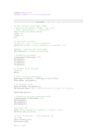 xlabel('Amostras')
title('Parâmetro t0 do controlador');
//////////////////////////////////////////////////////////////////////
//////////////////////PROBLEMAS: 3.6/ 3.7/ 3.9/ 3.11//////////////////
%% STR indireto usando MQR e MDPP
% Astrom & Wittenmark, Exemplo 3.4, p.104
% Prof. André Ferreira - 29/01/2014
%MODIFICADO POR PEDRO JUNIOR
clear all
close all
clc
%% Definição da planta
%g=tf(1,[1 1 0]); % Planta analógica
g=tf(1,[1 2 1]); % Planta analógica do problema 3.11
Ts=0.5; % Intervalo de amostragem
gd=c2d(g,Ts); % Planta discretizada
% Parâmetros da planta
[numd,dend]=tfdata(gd,'v');
b0=numd(2);
b1=numd(3);
a1=dend(2);
a2=dend(3);
%% Sistema em MF desejado
csi=0.7;
Wn=1;
% Pólos discretos desejados
pdes=exp(-csi*Wn*Ts + j*Wn*sqrt(1-csi^2)*Ts);
Pdes=[pdes conj(pdes)];
% FT desejada em MF
Am=poly([pdes conj(pdes)]);
Bm=[polyval(Am,1) 0]; % Escolhido para ter ganho DC unitário
gmd=tf(Bm,Am,Ts);
% Parâmetros da planta desejada em MF
[nummd,denmd]=tfdata(gmd,'v');
bm0=nummd(2);
am1=denmd(2);
am2=denmd(3);
%Polinômio A0:
a0=0; %Este parâmetro é sugerido no próprio livro
A0=tf([1 a0],[1],0.5);
%% Vetor de Entrada - Onda Quadrada (u)
uc = [];
neg=-1*ones(1,25);
pos=ones(1,25);
for i = 1:3
 