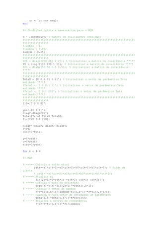 uc = [uc pos neg];
end
%% Condições iniciais necessários para o MQR
N = length(uc); % Número de realizações (medidas)
%%%%%%%%%%%%%%%%%%%%%%%%%%%%%%%%%%%%%%%%%%%%%%%%%%%%%%%%%%%%%%%%%%%%%%
%%%%%%%%%%%%%%%%
%lambda = 1;
%lambda = 0.85;
lambda = 0.65;
%%%%%%%%%%%%%%%%%%%%%%%%%%%%%%%%%%%%%%%%%%%%%%%%%%%%%%%%%%%%%%%%%%%%%%
%%%%%%%%%%%%%%%%
%P0 = diag([200 200 2 2]); % Inicializar a matriz de covariância *****
P0 = diag([100 100 1 1]); % Inicializar a matriz de covariância *****
%P0 = diag([50 50 0.5 0.5]); % Inicializar a matriz de covariância
*****
%%%%%%%%%%%%%%%%%%%%%%%%%%%%%%%%%%%%%%%%%%%%%%%%%%%%%%%%%%%%%%%%%%%%%%
%%%%%%%%%%%%%%%%
Teta0 = [0 0 0.01 0.2]'; % Inicializar o vetor de parâmetros Teta
estimado *****
%Teta0 = [0 0 0.1 2]'; % Inicializar o vetor de parâmetros Teta
estimado *****
%Teta0 = [0 0 1 20]'; % Inicializar o vetor de parâmetros Teta
estimado *****
%%%%%%%%%%%%%%%%%%%%%%%%%%%%%%%%%%%%%%%%%%%%%%%%%%%%%%%%%%%%%%%%%%%%%%
%%%%%%%%%%%%%%%%
fi0=[0 0 0 0]';
yest=[0 0 0]';
diagP=diag(P0)';
Teta=[Teta0 Teta0 Teta0];
fi=[fi0 fi0 fi0];
diagP=[diagP; diagP; diagP];
P=P0;
cont=0*Teta;
y=0*yest;
u=0*yest;
erro=0*yest;
for k = 4:N
%% MQR
% ----- Calcula a saída atual
y(k)=-a1*y(k-1)-a2*y(k-2)+b0*u(k-1)+b1*u(k-2); % Saída da
planta
% y(k)= -a1*y(k-2)-a2*y(k-3)+b0*u(k-1)+b1*u(k-2);
% ----- Atualiza Fi
fi(:,k-1)=[-y(k-1) -y(k-2) u(k-1) u(k-2)]';
% ----- Calcula o erro de estimação
erro(k)=y(k)-fi(:,k-1)'*Teta(:,k-1);
% ----- Calcula o vetor de ganhos
K=P*fi(:,k-1)/(lambda+fi(:,k-1)'*P*fi(:,k-1));
% ----- Calcula o novo vetor de estimação de parâmetros
Teta(:,k)=Teta(:,k-1)+K*erro(k);
% ----- Atualiza a matriz de covariância
P=(P-K*fi(:,k-1)'*P)/lambda;
 