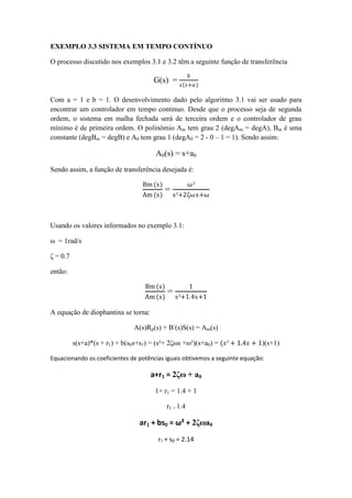 EXEMPLO 3.3 SISTEMA EM TEMPO CONTÍNUO
O processo discutido nos exemplos 3.1 e 3.2 têm a seguinte função de transferência
G(s) =
𝑏
𝑠(𝑠+𝑎)
Com a = 1 e b = 1. O desenvolvimento dado pelo algoritmo 3.1 vai ser usado para
encontrar um controlador em tempo continuo. Desde que o processo seja de segunda
ordem, o sistema em malha fechada será de terceira ordem e o controlador de grau
mínimo é de primeira ordem. O polinômio Am tem grau 2 (degAm = degA), Bm é uma
constante (degBm = degB) e A0 tem grau 1 (degA0 = 2 - 0 – 1 = 1). Sendo assim:
A0(s) = s+a0
Sendo assim, a função de transferência desejada é:
Bm (s)
Am (s)
=
ω²
s²+2ζωs+ω
Usando os valores informados no exemplo 3.1:
ω = 1rad/s
ζ = 0.7
então:
Bm (s)
Am (s)
=
1
s²+1.4s+1
A equação de diophantina se torna:
A(s)Rp(s) + B-
(s)S(s) = Am(s)
s(s+a)*(s + r1) + b(s0s+s1) = (s²+ 2ζωs +ω²)(s+a0) = (𝑠² + 1.4𝑠 + 1)(s+1)
Equacionando os coeficientes de potências iguais obtivemos a seguinte equação:
a+r1 = 2ζω + a0
1+ r1 = 1.4 + 1
r1 = 1.4
ar1 + bs0 = ω² + 2ζωa0
r1 + s0 = 2.14
 