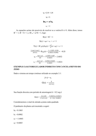 s0 = 2.4 – 1.4
s0 = 1
bs1 = ω²a0
s1 = 1
As equações acima são possíveis de resolver se a variável b ≠ 0. Além disso, temos
B+
= 1, B-
= b = 1, e B’m = ω²/b = 1, logo:
R(s) = B+
= 1
S(s) = s0s + s1 = s + 1
T(s) = B’m(s)A0(s) =
ω²
𝑏
(s+ a0) = s + 1
1+𝑎𝑚 1+𝑎𝑚 2
𝑏0+𝑏1
= Bmp(z) =
1−1.3205−0.496
0.10653+0.0902
= - 4.15
s0 =
𝑎𝑚 1−𝑎1
𝑏0
=
−1.3205+1.607
0.10653
= 2.6852
s1 =
𝑎𝑚 2−𝑎2
𝑏0
=
−0.4966+0.6065
0.10653
= 1.0321
EXEMPLO 3.4AUTOREGULADOR INDIRETO COM CANCELAMENTO DO
ZERO
Dado o sistema em tempo continuo utilizado no exemplo 3.1:
𝑦+𝑦 = u,
G(s) =
𝑏
𝑠(𝑠+𝑎)
Sua função discreta com período de amostragem h = 0.5 seg é
G(z) =
𝑏1𝑧+𝑏0
𝑧²+𝑎1𝑧+𝑎2
=
0.10653(𝑧+0.8467)
𝑧−1 (𝑧−0.6065)
Consideraremos o sinal de entrada ucéuma onda quadrada
O parâmetro da planta será mostrado a seguir:
b0 = 0.1065
b1 = 0.0902
a1 = -1.6065
a2 = 0.6065
 