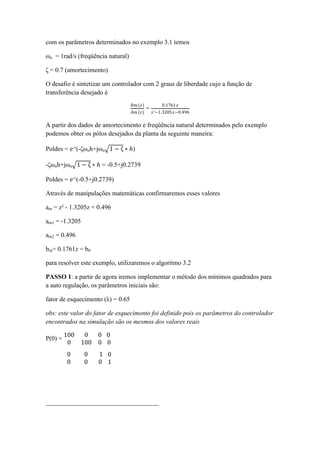 com os parâmetros determinados no exemplo 3.1 temos
ωn = 1rad/s (freqüência natural)
ζ = 0.7 (amortecimento)
O desafio é sintetizar um controlador com 2 graus de liberdade cujo a função de
transferência desejado é
𝐵𝑚(𝑧)
𝐴𝑚 (𝑧)
=
0.1761 𝑧
𝑧²−1.3205𝑧−0.496
A partir dos dados de amortecimento e freqüência natural determinados pelo exemplo
podemos obter os pólos desejados da planta da seguinte maneira:
Poldes = 𝑒^(-ζωnh+jωn 1 − ζ ∗ ℎ)
-ζωnh+jωn 1 − ζ ∗ ℎ = -0.5+j0.2739
Poldes = 𝑒^(-0.5+j0.2739)
Através de manipulações matemáticas confirmaremos esses valores
am = z² - 1.3205z + 0.496
am1 = -1.3205
am2 = 0.496
bm= 0.1761z = b0
para resolver este exemplo, utilizaremos o algoritmo 3.2
PASSO 1: a partir de agora iremos implementar o método dos mínimos quadrados para
a auto regulação, os parâmetros iniciais são:
fator de esquecimento (λ) = 0.65
obs: este valor do fator de esquecimento foi definido pois os parâmetros do controlador
encontrados na simulação são os mesmos dos valores reais
P(0) =
100 0 0
0 100 0
0
0
0 0 1
0 0 0
0
1
___________________________________
 