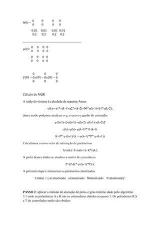 θ(0) =
0 0 0
0 0 0
0
0
0.01 0.01 0.01
0.2 0.2 0.2
0.01
0.2
____________________________________
φ(0)=
0 0 0
0 0 0
0
0
0 0 0
0 0 0
0
0
𝑦(0) =
0
0
0
𝑦(0) =
0
0
0
𝑢(0) =
0
0
0
Cálculo do MQR
A saída do sistema é calculada da seguinte forma
y(k)=-a1*y(k-1)-a2*y(k-2)+b0*u(k-1)+b1*u(k-2);
desse modo podemos atualizar o φ, o erro e o ganho do estimador
φ (k-1)=[-y(k-1) -y(k-2) u(k-1) u(k-2)]'
e(k)=y(k)- φ(k-1)'* θ (k-1)
K=P* φ (k-1)/(λ + φ(k-1)'*P* φ (k-1))
Calculamos o novo vetor de estimação de parâmetros
Teta(k)=Teta(k-1)+K*e(k);
A partir desses dados se atualiza a matriz de covariância
P=(P-K* φ (k-1)'*P)/λ
A próxima etapa é armazenar os parâmetros atualizados
Teta(k) = [ a1atualizado a2atualizado b0atualizado b1atualizado]’
PASSO 2: aplicar o método de alocação de pólos e grau mínimo dado pelo algoritmo
3.1 onde os polinômios A e B são os estimadores obtidos no passo 1. Os polinômios R,S
e T do controlador então são obtidos:
 