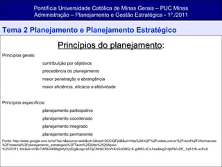 Pontifícia Universidade Católica de Minas Gerais – PUC Minas Administração – Planejamento e Gestão Estratégica - 1º./2011 Tema 2 Planejamento e Planejamento Estratégico Princípios do planejamento : Princípios gerais:  contribuição por objetivos precedência do planejamento maior penetração e abrangência maior eficiência, eficácia e efetividade Princípios específicos:  planejamento participativo planejamento coordenado planejamento integrado planejamento permanente Fonte: http://www.google.com.br/url?sa=t&source=web&cd=2&ved=0CCIQFjAB&url=http%3A%2F%2Fvsites.unb.br%2Fciord%2Finformacoes%2Fmaterial%2Fplanejamento_estrategico%2FTexto%2520de%2520Apoio%2520311.doc&ei=oVBcTdWkI4KB8gbdyOy2Dg&usg=AFQjCNHeCKbVbXnGsQNGLK-gdMQ-sCa7ew&sig2=tjbPk0-DE_1qA1zK-xvEsA 