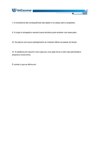 I. A consciência das consequências das ações é um passo para o progresso.
II. A culpa é carregada e sempre busca terceiros para arcarem com esse peso.
III. Os planos com pouco planejamento se mostram falhos ao passar do tempo.
IV. A relutância em assumir uma culpa por uma ação torna a vida mais perturbada e
propícia a novos erros.
É correto o que se afirma em:
 
