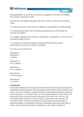 Empregabilidade: Como entrar, permanecer e progredir no mercado de trabalho.
Porto Alegre: Simplíssimo, 2020.
Partindo das informações passadas pelo trecho anterior, analise as afirmativas a
seguir:
I. A empresa prioriza o rendimento em relação às capacidades dos colaboradores.
II. As organizações ditam como e quantas pessoas devem se movimentar no
mercado de trabalho.
III. A relação existente entre empresa e colaborador é colaborativa, uma vez que um
necessita de algo do outro.
IV. A certeza da constante evolução impulsiona tanto empresas quanto
colaboradores na busca de melhores condições.
É correto o que se afirma em:
Alternativas
Alternativa 1:
I, apenas.
Alternativa 2:
II e IV, apenas.
Alternativa 3:
III e IV, apenas.
Alternativa 4:
I, II e III, apenas.
Alternativa 5:
I, II, III e IV.
2ª QUESTÃO
Uma grande etapa que ainda passa por despercebida pela maioria das pessoas é a
percepção das oportunidades. Muitas pessoas passam diariamente buscando novos
meios, recursos e métodos e acabam deixando de lado alguns aspectos cotidianos,
como uma notícia, um acontecimento, um novo produto lançado, e até mesmo uma
ideia obtida, que a primeiro momento não parecia ter muito valor. Por isso, tão
importante quanto surgir com uma nova ideia, é apresentá-la da maneira e no
momento correto, extraindo ao máximo sua capacidade de transformação. É
possível perceber a quantidade de esforços empregados diariamente por todos, e
muitas vezes esses não resultam no esperado, ou até mesmo acabam por
 