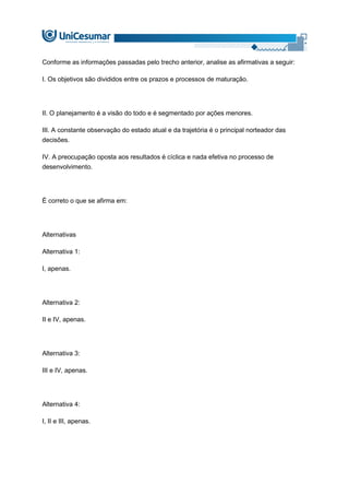 Conforme as informações passadas pelo trecho anterior, analise as afirmativas a seguir:
I. Os objetivos são divididos entre os prazos e processos de maturação.
II. O planejamento é a visão do todo e é segmentado por ações menores.
III. A constante observação do estado atual e da trajetória é o principal norteador das
decisões.
IV. A preocupação oposta aos resultados é cíclica e nada efetiva no processo de
desenvolvimento.
É correto o que se afirma em:
Alternativas
Alternativa 1:
I, apenas.
Alternativa 2:
II e IV, apenas.
Alternativa 3:
III e IV, apenas.
Alternativa 4:
I, II e III, apenas.
 