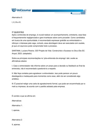 Alternativa 5:
I, II, III e IV.
7ª QUESTÃO
Após a entrevista de emprego, é crucial realizar um acompanhamento, entretanto, essa fase
é frequentemente negligenciada e gera incertezas sobre como proceder. Como candidatos
em busca de uma oportunidade, é recomendado expressar gratidão ao entrevistador e
reforçar o interesse pela vaga, contudo, essa abordagem deve ser executada com cautela,
já que um equívoco pode comprometer todo o processo.
SANTANA, Luciano Pereira. GO! Projeto de Vida: Construindo o Sucesso no Dia a Dia SC:
Arqué, 2023. (adaptado).
Sobre as principais recomendações no ‘pós-entrevista de emprego’ são: avalie as
afirmativas abaixo:
I. Caso o entrevistador não informe sobre um prazo para a decisão ou feedback ao final da
entrevista, não é recomendado questioná-lo a respeito.
II. Não faça contatos para agradecer o entrevistador, isso pode parecer um pouco
deselegante e inadequado para momentos como esse, além de ser considerado algo
antiético.
III. É possível redigir uma carta de agradecimento formal, que pode ser encaminhada por e-
mail ou impressa, de acordo com o padrão adotado pela empresa.
É correto o que se afirma em:
Alternativas
Alternativa 1:
I, apenas.
Alternativa 2:
II, apenas.
 