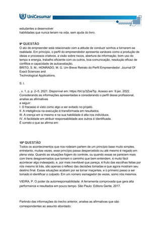estudantes a desenvolver
habilidades que nunca teriam na vida, sem ajuda do livro.
9ª QUESTÃO
O ato de empreender está relacionado com a atitude de conduzir sonhos a tornarem-se
realidade. Em princípio, o perfil do empreendedor apresenta variáveis como a produção de
ideias e processos criativos, a visão sobre riscos, abertura da informação, bom uso do
tempo e energia, trabalho eficiente com os outros, boa comunicação, resolução eficaz de
conflitos e capacidade de autoavaliação.
BRITO, S. M.; HONRADO, M. G. Um Breve Retrato do Perfil Empreendedor. Journal Of
Exact Sciences and
Technological Applications,
S. l.
, v. 1, p. p. 2–5, 2021. Disponível em: https://bit.ly/3ZoeTip. Acesso em: 9 jan. 2022.
Considerando as informações apresentadas e considerando o perfil desse profissional,
analise as afirmativas
a seguir:
I. O fracasso é visto como algo a ser evitado no projeto.
II. A inteligência na execução é transformada em resultados.
III. A crença em si mesmo e na sua habilidade é alta nos indivíduos.
IV. A facilidade em atribuir responsabilidade aos outros é identificada.
É correto o que se afirma em:
10ª QUESTÃO
Todos os acontecimentos que nos rodeiam partem de um princípio base muito simples,
entretanto, muitas vezes, esse princípio passa despercebido ou até mesmo é negado em
plena vista. Quando as situações fogem do controle, ou quando essas se parecem mais
com trens desgovernados que tomam o caminho que bem entendem, é muito fácil
acontecer algo indesejado, e, por mais inevitável que pareça, é fruto das escolhas feitas por
nós mesmo lá trás, são apenas o reflexo das decisões tomadas e que agora mostram seu
destino final. Essas situações acabam por se tornar maçantes, e o primeiro passo a ser
tomado é identificar o culpado. Em um número esmagador de vezes, somo nós mesmos.
VIEIRA, P. O poder da autorresponsabilidade: A ferramenta comprovada que gera alta
performance e resultados em pouco tempo. São Paulo: Editora Gente, 2017.
Partindo das informações do trecho anterior, analise as afirmativas que são
correspondentes ao assunto abordado:
 