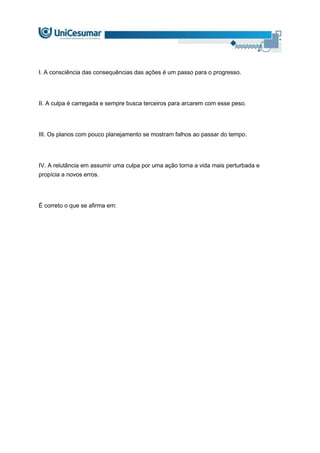 I. A consciência das consequências das ações é um passo para o progresso.
II. A culpa é carregada e sempre busca terceiros para arcarem com esse peso.
III. Os planos com pouco planejamento se mostram falhos ao passar do tempo.
IV. A relutância em assumir uma culpa por uma ação torna a vida mais perturbada e
propícia a novos erros.
É correto o que se afirma em:
 