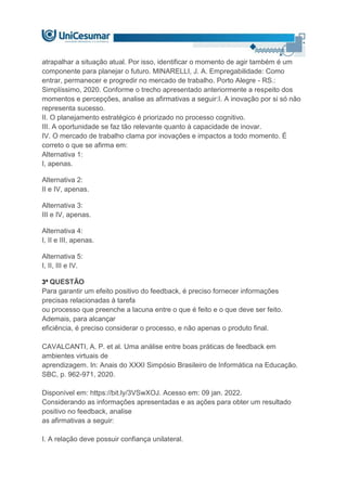 atrapalhar a situação atual. Por isso, identificar o momento de agir também é um
componente para planejar o futuro. MINARELLI, J. A. Empregabilidade: Como
entrar, permanecer e progredir no mercado de trabalho. Porto Alegre - RS.:
Simplíssimo, 2020. Conforme o trecho apresentado anteriormente a respeito dos
momentos e percepções, analise as afirmativas a seguir:I. A inovação por si só não
representa sucesso.
II. O planejamento estratégico é priorizado no processo cognitivo.
III. A oportunidade se faz tão relevante quanto à capacidade de inovar.
IV. O mercado de trabalho clama por inovações e impactos a todo momento. É
correto o que se afirma em:
Alternativa 1:
I, apenas.
Alternativa 2:
II e IV, apenas.
Alternativa 3:
III e IV, apenas.
Alternativa 4:
I, II e III, apenas.
Alternativa 5:
I, II, III e IV.
3ª QUESTÃO
Para garantir um efeito positivo do feedback, é preciso fornecer informações
precisas relacionadas à tarefa
ou processo que preenche a lacuna entre o que é feito e o que deve ser feito.
Ademais, para alcançar
eficiência, é preciso considerar o processo, e não apenas o produto final.
CAVALCANTI, A. P. et al. Uma análise entre boas práticas de feedback em
ambientes virtuais de
aprendizagem. In: Anais do XXXI Simpósio Brasileiro de Informática na Educação.
SBC, p. 962-971, 2020.
Disponível em: https://bit.ly/3VSwXOJ. Acesso em: 09 jan. 2022.
Considerando as informações apresentadas e as ações para obter um resultado
positivo no feedback, analise
as afirmativas a seguir:
I. A relação deve possuir confiança unilateral.
 