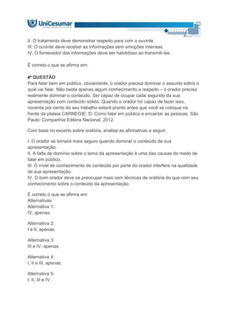 II. O tratamento deve demonstrar respeito para com o ouvinte.
III. O ouvinte deve receber as informações sem emoções intensas.
IV. O fornecedor das informações deve ser habilidoso ao transmiti-las.
É correto o que se afirma em:
4ª QUESTÃO
Para falar bem em público, obviamente, o orador precisa dominar o assunto sobre o
qual vai falar. Não basta apenas algum conhecimento a respeito – o orador precisa
realmente dominar o conteúdo. Ser capaz de ocupar cada segundo da sua
apresentação com conteúdo sólido. Quando o orador for capaz de fazer isso,
noventa por cento do seu trabalho estará pronto antes que você se coloque na
frente da plateia.CARNEGIE, D. Como falar em público e encantar as pessoas. São
Paulo: Companhia Editora Nacional, 2012.
Com base no excerto sobre oratória, analise as afirmativas a seguir:
I. O orador se tornará mais seguro quando dominar o conteúdo de sua
apresentação.
II. A falta de domínio sobre o tema da apresentação é uma das causas do medo de
falar em público.
III. O nível de conhecimento do conteúdo por parte do orador interfere na qualidade
de sua apresentação.
IV. O bom orador deve se preocupar mais com técnicas de oratória do que com seu
conhecimento sobre o conteúdo da apresentação.
É correto o que se afirma em:
Alternativas
Alternativa 1:
IV, apenas.
Alternativa 2:
I e II, apenas.
Alternativa 3:
III e IV, apenas.
Alternativa 4:
I, II e III, apenas.
Alternativa 5:
I, II, III e IV.
 