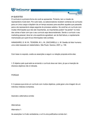 5ª QUESTÃO
O currículo é a primeira forma de você se apresentar. Portanto, tem a missão de
representá-lo muito bem. Por outro lado, os selecionadores recebem centenas de currículos
para um único cargo e dispõem de um tempo escasso para escolher aqueles que passarão
para a de representá-lo etapa seguinte do processo seletivo. Se você faz um currículo com
muitas informações que não são importantes, as importantes podem "se perder" no meio
das outras e fazer com que o seu currículo seja desconsiderado. Sendo o currículo o seu
marketing pessoal, deve ter uma aparência agradável, ser de fácil leitura, e rapidamente
memorizado por quem lê as informações nele contidas.
HANASHIRO, D. M. M.; TEIXEIRA, M. L. M.; ZACCARELLI, L. M. Gestão do fator humano:
uma visão baseada em stakeholders. São Paulo: Saraiva, 2007, p. 158.
Com base no exposto, avalie as asserções a seguir e a relação proposta entre elas:
I. O objetivo pelo qual está se enviando o currículo deve ser claro, já que a inserção de
diversos objetivos não é indicada.
PORQUE
II. A pessoa que envia um currículo com muitos objetivos, pode gerar uma imagem de um
indivíduo indeciso à empresa.
Assinale a alternativa correta:
Alternativas
Alternativa 1:
As asserções I e II são verdadeiras, e a II é uma justificativa correta da I.
 
