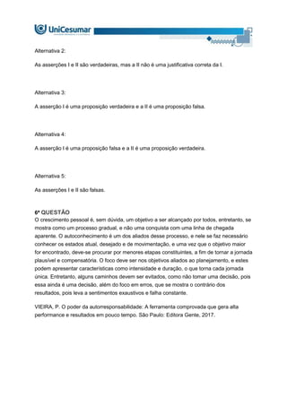 Alternativa 2:
As asserções I e II são verdadeiras, mas a II não é uma justificativa correta da I.
Alternativa 3:
A asserção I é uma proposição verdadeira e a II é uma proposição falsa.
Alternativa 4:
A asserção I é uma proposição falsa e a II é uma proposição verdadeira.
Alternativa 5:
As asserções I e II são falsas.
6ª QUESTÃO
O crescimento pessoal é, sem dúvida, um objetivo a ser alcançado por todos, entretanto, se
mostra como um processo gradual, e não uma conquista com uma linha de chegada
aparente. O autoconhecimento é um dos aliados desse processo, e nele se faz necessário
conhecer os estados atual, desejado e de movimentação, e uma vez que o objetivo maior
for encontrado, deve-se procurar por menores etapas constituintes, a fim de tornar a jornada
plausível e compensatória. O foco deve ser nos objetivos aliados ao planejamento, e estes
podem apresentar características como intensidade e duração, o que torna cada jornada
única. Entretanto, alguns caminhos devem ser evitados, como não tomar uma decisão, pois
essa ainda é uma decisão, além do foco em erros, que se mostra o contrário dos
resultados, pois leva a sentimentos exaustivos e falha constante.
VIEIRA, P. O poder da autorresponsabilidade: A ferramenta comprovada que gera alta
performance e resultados em pouco tempo. São Paulo: Editora Gente, 2017.
 