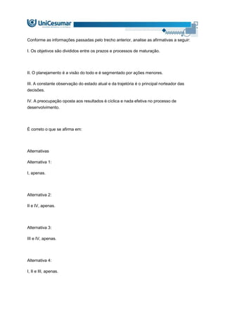 Conforme as informações passadas pelo trecho anterior, analise as afirmativas a seguir:
I. Os objetivos são divididos entre os prazos e processos de maturação.
II. O planejamento é a visão do todo e é segmentado por ações menores.
III. A constante observação do estado atual e da trajetória é o principal norteador das
decisões.
IV. A preocupação oposta aos resultados é cíclica e nada efetiva no processo de
desenvolvimento.
É correto o que se afirma em:
Alternativas
Alternativa 1:
I, apenas.
Alternativa 2:
II e IV, apenas.
Alternativa 3:
III e IV, apenas.
Alternativa 4:
I, II e III, apenas.
 