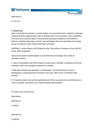 Alternativa 5:
I, II, III e IV.
7ª QUESTÃO
Após a entrevista de emprego, é crucial realizar um acompanhamento, entretanto, essa fase
é frequentemente negligenciada e gera incertezas sobre como proceder. Como candidatos
em busca de uma oportunidade, é recomendado expressar gratidão ao entrevistador e
reforçar o interesse pela vaga, contudo, essa abordagem deve ser executada com cautela,
já que um equívoco pode comprometer todo o processo.
SANTANA, Luciano Pereira. GO! Projeto de Vida: Construindo o Sucesso no Dia a Dia SC:
Arqué, 2023. (adaptado).
Sobre as principais recomendações no ‘pós-entrevista de emprego’ são: avalie as
afirmativas abaixo:
I. Caso o entrevistador não informe sobre um prazo para a decisão ou feedback ao final da
entrevista, não é recomendado questioná-lo a respeito.
II. Não faça contatos para agradecer o entrevistador, isso pode parecer um pouco
deselegante e inadequado para momentos como esse, além de ser considerado algo
antiético.
III. É possível redigir uma carta de agradecimento formal, que pode ser encaminhada por e-
mail ou impressa, de acordo com o padrão adotado pela empresa.
É correto o que se afirma em:
Alternativas
Alternativa 1:
I, apenas.
Alternativa 2:
II, apenas.
 