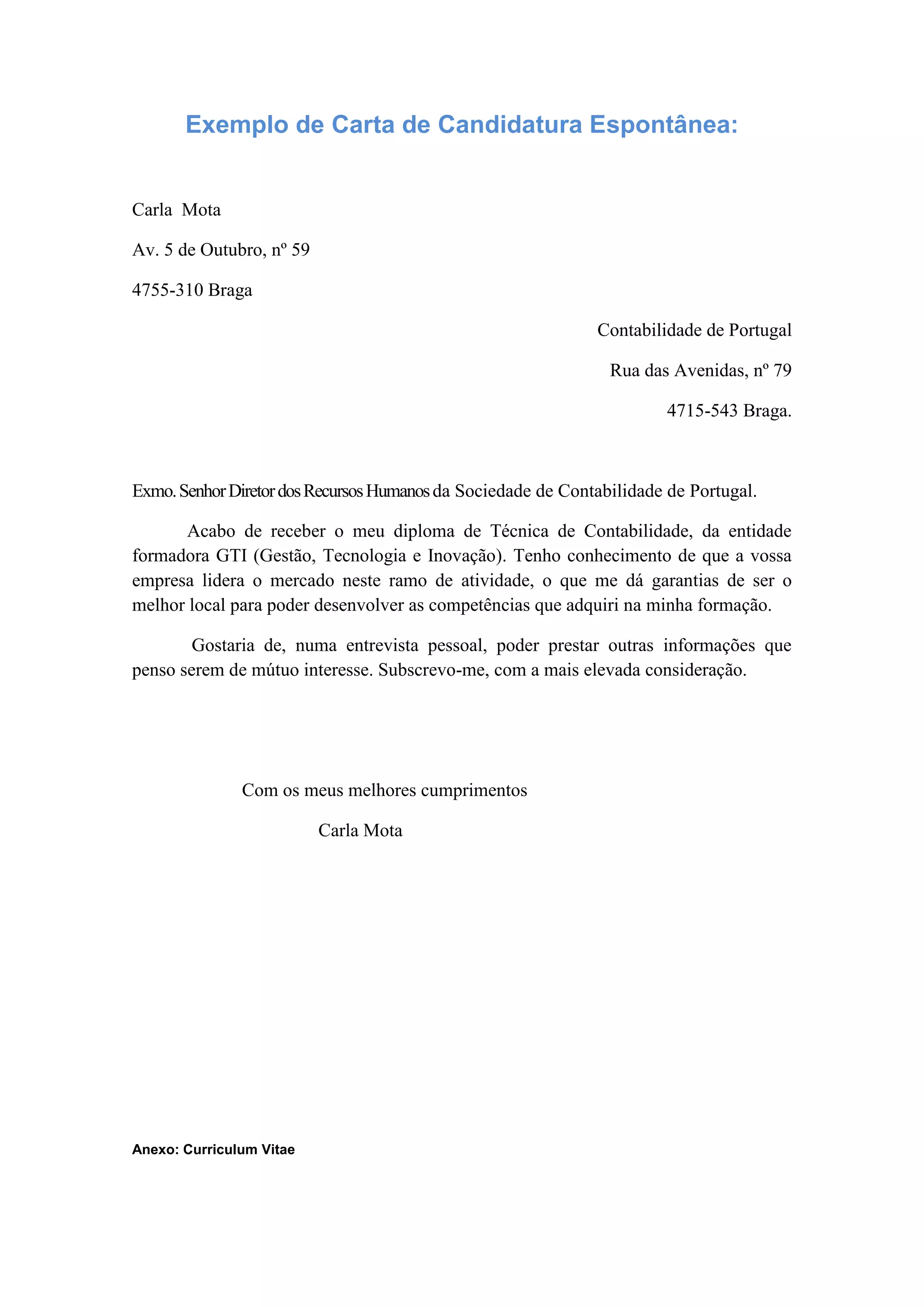 Exemplo de Carta de Candidatura Espontânea:
Carla Mota
Av. 5 de Outubro, nº 59
4755-310 Braga
Contabilidade de Portugal
Rua das Avenidas, nº 79
4715-543 Braga.
Exmo. Senhor Diretor dos Recursos Humanos da Sociedade de Contabilidade de Portugal.
Acabo de receber o meu diploma de Técnica de Contabilidade, da entidade
formadora GTI (Gestão, Tecnologia e Inovação). Tenho conhecimento de que a vossa
empresa lidera o mercado neste ramo de atividade, o que me dá garantias de ser o
melhor local para poder desenvolver as competências que adquiri na minha formação.
Gostaria de, numa entrevista pessoal, poder prestar outras informações que
penso serem de mútuo interesse. Subscrevo-me, com a mais elevada consideração.
Com os meus melhores cumprimentos
Carla Mota
Anexo: Curriculum Vitae