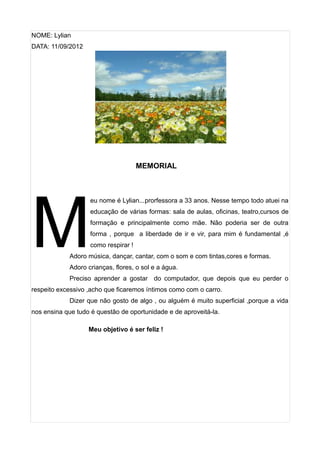 NOME: Lylian
DATA: 11/09/2012




                                      MEMORIAL




M
                    eu nome é Lylian...prorfessora a 33 anos. Nesse tempo todo atuei na
                    educação de várias formas: sala de aulas, oficinas, teatro,cursos de
                    formação e principalmente como mãe. Não poderia ser de outra
                    forma , porque a liberdade de ir e vir, para mim é fundamental ,é
                    como respirar !
            Adoro música, dançar, cantar, com o som e com tintas,cores e formas.
            Adoro crianças, flores, o sol e a água.
            Preciso aprender a gostar do computador, que depois que eu perder o
respeito excessivo ,acho que ficaremos íntimos como com o carro.
            Dizer que não gosto de algo , ou alguém é muito superficial ,porque a vida
nos ensina que tudo é questão de oportunidade e de aproveitá-la.

                   Meu objetivo é ser feliz !
 