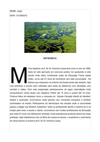 NOME: Jorge

DATA: 121/09/2012




                                     MEMORIAL




M
                    inha trajetória na E. M. Dr. Antonino Lessa teve inicio no ano de 1986.
                    Após ter sido aprovado em concurso publico me apresentei a esta
                    escola onde estou ministrando aulas de Educação Física desde
                    então. Ja se vão 27 anos de conivência com esta comunidade. Os
                    Bairros que cresceram no entorno da Escola ainda não existiam. Nas
ruas próximas a escola eram utilizadas para aulas de atletismos com atividades com
corridas e saltos. Com esta preparação participavamos de jogos intercoligiais onde
comquistamos varios titulos nas categoria infantil até 15 anos e juvenil até 18 anso.
Tivemos feitos de destaque como a conquista do titulode Campeã infantil de Handbol,
futebol e queimada. Convivemos neste periodo com momentos tranquilos e tambem
conturbados na escola, Participamos da democracia nas escolas onde a comunidade
passou a eleger sua Diretora. Assstimos todos os profissionais dando o maximo de si na
função para levar a escola a diante, convivemos com muitos profissionais da Educação
que neste 27 anos nos ofereceram amizade, muita expreiencias positivas dentro de nossa
profissão. Hoje trabalhamos com os filhos de nossos ex alunos e assistimos o crecimento
de varios bairros no entorno da E. M. Dr. Antonino Lessa.
 