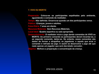 7. VIVO OU MORTO

Preparação: Coloca-se os participantes espalhados pelo ambiente,
    aguardando o comando do mediador.
Tempo: Não definido. Encerra-se quando um dos participantes vence.
Público: Crianças, jovens e adultos.
Faixa Etária: 7 anos em diante.
Recursos Materiais: Sem Recursos Materiais.
Local ideal: Quadra esportiva ou sala apropriada.
Desenvolvimento: O mediador inicia o jogo dando comandos de VIVO ou
    MORTO. Ao primeiro comando os participantes devem levantar-se, e
    ao segundo comando, deitar-se. No entanto, esses comandos são
    dados de formar a atrapalhar os jogadores, e aquele que errar o
    comando é retirado do jogo. E assim se desenvolve o jogo até que
    reste apenas um jogador que será decretado vencedor.
Objetivo: Melhora a preparação e concentração da criança.




                   BTM DOS JOGOS                                 10
 