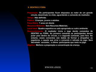 8. DENTRO E FORA

Preparação: Os participantes ficam dispostos ao redor de um grande
    círculo, desenhado no chão, aguardando o comando do mediador.
Tempo: Não definido.
Público: Crianças, jovens e adultos.
Faixa Etária: 7 anos em diante
Recursos Materiais: Sem Recursos Materiais.
Local ideal: Quadra esportiva ou sala apropriada ou outro ambiente.
Desenvolvimento: O mediador inicia o jogo dando comandos de
    DENTRO ou FORA. Ao primeiro comando os participantes devem
    pular para dentro do círculo, e o segundo comando, para fora. No
    entanto, esses comandos são dados de formar a atrapalhar os
    jogadores, e aquele que errar o comando é retirado do jogo. Será
    decretado vencedor, o último participante que resta no jogo.
Objetivo: Melhora a preparação e concentração da criança.




                  BTM DOS JOGOS                                  11
 
