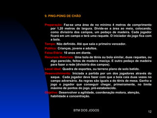 9. PING-PONG DE CHÃO

Preparação: Faz-se uma área de no mínimo 4 metros de comprimento
    por 1,20 metros de largura. Divide-se a área ao meio, colocando,
    como divisória dos campos, um pedaço de madeira. Cada jogador
    ficará em um campo e terá uma raquete. O iniciador do jogo fica com
    a bola.
Tempo: Não definido. Até que saia o primeiro vencedor.
Público: Crianças, jovens e adultos.
Faixa Etária: 10 anos em diante.
Recursos Materiais: Uma bola de tênis ou bola similar, duas raquetes, ou
    algo parecido, feitos de madeira maciça. E outro pedaço de madeira
    para fazer a rede (divisória dos campos).
Local ideal: Quadra de esportes, ou terreno plano de solo batido.
Desenvolvimento: Iniciada a partida por um dos jogadores através do
    saque. Cada jogador deve fazer com que a bola caia duas vezes no
    campo adversário. As regras são iguais a do tênis de mesa. Ganha o
    jogo o jogador que conseguir chegar, primeiramente, no limite
    máximo de pontos do jogo, pré-estabelecido.
Objetivo: Desenvolver a agilidade, coordenação motora, atenção,
    habilidade e concentração.



                   BTM DOS JOGOS                                     12
 