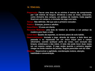 10. TÊNIS BOL

Preparação: Faz-se uma área de no mínimo 4 metros de comprimento
    por 1,20 metros de largura. Divide-se a área ao meio, colocando,
    como divisória dos campos, um pedaço de madeira. Cada jogador
    ficará em um campo e, o iniciador do jogo com bola.
Tempo: Não definido. Até que saia o primeiro vencedor.
Público: Crianças, jovens e adultos.
Faixa Etária: 12 anos em diante.
Recursos Materiais: uma bola de futebol ou similar, e um pedaço de
    madeira para fazer a rede.
Local ideal: Quadra de esportes, ou terreno plano de solo batido.
Desenvolvimento: Iniciado o jogo, através do saque, a bola deve ser
    passada e ou repassada em um único toque para o campo
    adversário, usando qualquer parte do corpo, com exceção dos
    braços, antebraços e das mãos. A bola não pode tocar duas vezes
    em um mesmo campo. O jogo acaba quando o primeiro jogador
    chegar ao limite máximo de pontos. Regras parecidas com do vôlei.
Objetivo: Desenvolver a agilidade, coordenação motora, atenção,
    habilidade e concentração.




                  BTM DOS JOGOS                                   13
 