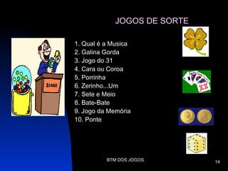 JOGOS DE SORTE

1. Qual é a Musica
2. Galina Gorda
3. Jogo do 31
4. Cara ou Coroa
5. Porrinha
6. Zerinho...Um
7. Sete e Meio
8. Bate-Bate
9. Jogo da Memória
10. Ponte




          BTM DOS JOGOS       14
 