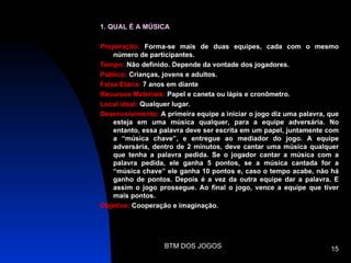 1. QUAL É A MÚSICA

Preparação: Forma-se mais de duas equipes, cada com o mesmo
    número de participantes.
Tempo: Não definido. Depende da vontade dos jogadores.
Público: Crianças, jovens e adultos.
Faixa Etária: 7 anos em diante
Recursos Materiais: Papel e caneta ou lápis e cronômetro.
Local ideal: Qualquer lugar.
Desenvolvimento: A primeira equipe a iniciar o jogo diz uma palavra, que
    esteja em uma música qualquer, para a equipe adversária. No
    entanto, essa palavra deve ser escrita em um papel, juntamente com
    a “música chave”, e entregue ao mediador do jogo. A equipe
    adversária, dentro de 2 minutos, deve cantar uma música qualquer
    que tenha a palavra pedida. Se o jogador cantar a música com a
    palavra pedida, ele ganha 5 pontos, se a música cantada for a
    “música chave” ele ganha 10 pontos e, caso o tempo acabe, não há
    ganho de pontos. Depois é a vez da outra equipe dar a palavra. E
    assim o jogo prossegue. Ao final o jogo, vence a equipe que tiver
    mais pontos.
Objetivo: Cooperação e imaginação.




                   BTM DOS JOGOS                                     15
 