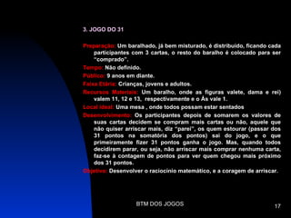 3. JOGO DO 31

Preparação: Um baralhado, já bem misturado, é distribuído, ficando cada
    participantes com 3 cartas, o resto do baralho é colocado para ser
    “comprado”.
Tempo: Não definido.
Público: 9 anos em diante.
Faixa Etária: Crianças, jovens e adultos.
Recursos Materiais: Um baralho, onde as figuras valete, dama e rei)
    valem 11, 12 e 13, respectivamente e o Ás vale 1.
Local ideal: Uma mesa , onde todos possam estar sentados
Desenvolvimento: Os participantes depois de somarem os valores de
    suas cartas decidem se compram mais cartas ou não, aquele que
    não quiser arriscar mais, diz “parei”, os quem estourar (passar dos
    31 pontos na somatória dos pontos) sai do jogo, e o que
    primeiramente fizer 31 pontos ganha o jogo. Mas, quando todos
    decidirem parar, ou seja, não arriscar mais comprar nenhuma carta,
    faz-se à contagem de pontos para ver quem chegou mais próximo
    dos 31 pontos.
Objetivo: Desenvolver o raciocínio matemático, e a coragem de arriscar.




                   BTM DOS JOGOS                                    17
 