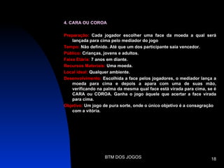 4. CARA OU COROA

Preparação: Cada jogador escolher uma face da moeda a qual será
    lançada para cima pelo mediador do jogo
Tempo: Não definido. Até que um dos participante saia vencedor.
Público: Crianças, jovens e adultos.
Faixa Etária: 7 anos em diante.
Recursos Materiais: Uma moeda.
Local ideal: Qualquer ambiente.
Desenvolvimento: Escolhida a face pelos jogadores, o mediador lança a
    moeda para cima e depois a apara com uma de suas mão,
    verificando na palma da mesma qual face está virada para cima, se é
    CARA ou COROA. Ganha o jogo àquele que acertar a face virada
    para cima.
Objetivo: Um jogo de pura sorte, onde o único objetivo é a consagração
    com a vitória.




                   BTM DOS JOGOS                                    18
 