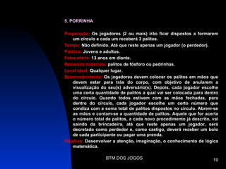 5. PORRINHA

Preparação: Os jogadores (2 ou mais) irão ficar dispostos a formarem
    um círculo e cada um receberá 3 palitos.
Tempo: Não definido. Até que reste apenas um jogador (o perdedor).
Público: Jovens e adultos.
Faixa etária: 13 anos em diante.
Recursos materiais: palitos de fósforo ou pedrinhas.
Local ideal: Qualquer lugar.
Desenvolvimento: Os jogadores devem colocar os palitos em mãos que
    devem estar para trás do corpo, com objetivo de anularem a
    visualização do seu(s) adversário(s). Depois, cada jogador escolhe
    uma certa quantidade de palitos a qual vai ser colocada para dentro
    do círculo. Quando todos estivem com as mãos fechadas, para
    dentro do círculo, cada jogador escolhe um certo número que
    condiza com a soma total de palitos dispostos no círculo. Abrem-se
    as mãos e contam-se a quantidade de palitos. Aquele que for acerta
    o número total de palitos, a cada novo procedimento já descrito, vai
    saindo da brincadeira, até que reste apenas um jogador, será
    decretado como perdedor e, como castigo, deverá receber um bolo
    de cada participante ou pagar uma prenda.
Objetivo: Desenvolver a atenção, imaginação, o conhecimento de lógica
    matemática.

                   BTM DOS JOGOS                                     19
 