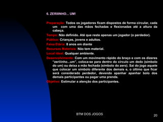 6. ZERIIINHO... UM!

Preparação: Todos os jogadores ficam dispostos de forma circular, cada
    um com uma das mãos fechadas e flexionadas até a altura da
    cabeça.
Tempo: Não definido. Até que reste apenas um jogador (o perdedor).
Público: Crianças, jovens e adultos.
Faixa Etária: 8 anos em diante
Recursos Materiais: Não tem material.
Local ideal: Qualquer ambiente.
Desenvolvimento: Com um movimento rápido do braço e com os dizeres
    “zeriiinho...um”, coloca-se para dentro do círculo um dedo (símbolo
    do um) ou deixa a mão fechada (símbolo do zero). Sai do jogo aquele
    que colocar um símbolo diferente dos demais e, o último que ficar
    será considerado perdedor, devendo apanhar apanhar bolo dos
    demais participantes ou pagar uma prenda.
Objetivo: Estimular a atenção dos participantes.




                      BTM DOS JOGOS                                 20
 