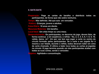 8. BATE-BATE

Preparação: Pega as cartas do baralho e distribuía todos os
    participantes, de forma que não sobre nenhuma.
Tempo: Não definido. Até que saia um vencedor.
Público: Crianças, jovens e adultos.
Faixa Etária: 10 anos em diante.
Recursos Materiais: Um baralho.
Local Ideal: Um chão limpo ou uma mesa.
Desenvolvimento: Os participantes, no decorrer do jogo, devem falar, de
    forma continua e em seqüência, o refrão: “Ás, 2, 3, 4, 5, 6, 7, 8, 9, 10,
    valete, dama, rei”. Um por vez tem que jogar a carta no centro do
    circulo formado pelos participantes. Se a carta a ser jogada for à
    mesma a ser falada, durante o refrão, todos deveram bater em cima
    da carta chamada. O último a bater leva todas as cartas já jogadas
    no círculo. O jogo termina quando um dos participantes acabar com
    todas as suas cartas, sendo o vencedor.
Objetivo: Agilidade e concentração.




                    BTM DOS JOGOS                                         22
 