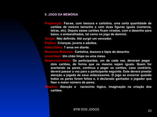 9. JOGO DA MEMÓRIA

Preparação: Faz-se, com tesoura e cartolina, uma certa quantidade de
    cartões de mesmo tamanho e com duas figuras iguais (números,
    letras, etc). Depois esses cartões ficam virados, com o desenho para
    baixo, e embaralhados, tal como no jogo de dominó.
Tempo: Não definido. Até surgir um vencedor.
Público: Crianças, jovens e adultos.
Faixa Etária: 7 anos em diante.
Recursos Materiais: Cartolina, tesoura e lápis de desenho.
Local Ideal: Um chão limpo ou uma mesa.
Desenvolvimento: Os participantes, um de cada vez, deveram pegar
    dois cartões, de forma que os mesmo sejam iguais. Quem for
    acertando os pares, continua a pegar os cartões, caso contrário,
    deverá passar a vez para o participante seguinte. Este devera prestar
    atenção a jogada de seus antecessores. O jogo se encerrar quando
    todos os pares forem feitos e, é declarado ganhador o jogador que
    fizer o maior número de pares.
Objetivo: Atenção e raciocínio lógico, imaginação na criação dos
    cartões.




                   BTM DOS JOGOS                                      23
 