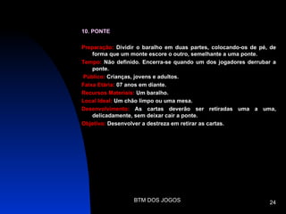 10. PONTE

Preparação: Dividir o baralho em duas partes, colocando-os de pé, de
    forma que um monte escore o outro, semelhante a uma ponte.
Tempo: Não definido. Encerra-se quando um dos jogadores derrubar a
    ponte.
Público: Crianças, jovens e adultos.
Faixa Etária: 07 anos em diante.
Recursos Materiais: Um baralho.
Local Ideal: Um chão limpo ou uma mesa.
Desenvolvimento: As cartas deverão ser retiradas uma a uma,
    delicadamente, sem deixar cair a ponte.
Objetivo: Desenvolver a destreza em retirar as cartas.




                  BTM DOS JOGOS                                  24
 