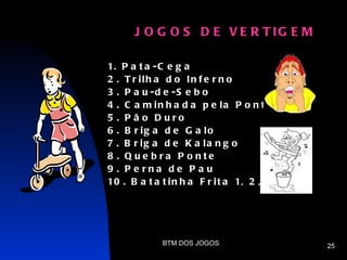 J O G O S D E V E R T IG E M

1. P a t a - C e g a
2 . T r ilh a d o In f e r n o
3 . P a u -d e -S e b o
4 . C a m in h a d a p e la P o n t e
5 . P ã o D uro
6 . B r ig a d e G a lo
7 . B r ig a d e K a la n g o
8 . Q ue b ra P o nte
9 . P e rna de P a u
10 . B a t a t i n h a F r i t a 1, 2 , 3




             BTM DOS JOGOS                  25
 