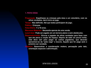 1. PATA CEGA

Preparação: Espalhasse as crianças pela área e um voluntário, com os
    olhos vendados, dará inicio ao jogo.
Tempo: Não definido. Até que todos participem do jogo.
Público: Crianças.
Faixa Etária: 7 a 10 anos.
Recursos Materiais: Necessita apenas de uma venda.
Local ideal: Pode ser jogado em um terreno plano e sem obstáculos.
Desenvolvimento: Gira-se o jogador de olhos vendados para fazer com
    que ele perca a noção de espaço. Depois de está um pouco tonto,
    este deve sair para pegar os outros jogadores, que deverão
    aproximar-se da “pata cega” e toca-la. Aquele que for pego será o
    próximo ser vendado.
Objetivo: Desenvolver a coordenação motora, percepção pelo tato,
    orientação espacial e adivinhação.




                   BTM DOS JOGOS                                   26
 