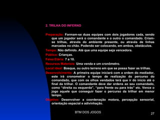 2. TRILHA DO INFERNO

Preparação: Formam-se duas equipes com dois jogadores cada, sendo
    que um jogador será o comandante e o outro o comandado. Criam-
    se trilhas, através do ambiente presente, ou através de linhas
    marcadas no chão. Podendo ser colocando, em ambos, obstáculos.
Tempo: Não definido. Até que uma equipe seja vencedora.
Público: Crianças.
Faixa Etária: 7 a 10.
Recursos Materiais: Uma venda e um cronômetro.
Local ideal: Bosque, ou outro terreno em que se possa fazer as trilhas.
Desenvolvimento: A primeira equipe iniciará com a ordem do mediador,
    este irá cronometrar o tempo de realização do percurso do
    comandado, que com os olhos vendados terá que ir do início até o
    final da trilhar. O comandante deve dar ordens ao seu comandado,
    como “direita ou esquerda”, “para frente ou para trás” etc. Vence o
    jogo aquele que conseguir fazer o percurso da trilhar em menor
    tempo.
Objetivo: Desenvolver a coordenação motora, percepção sensorial,
    orientação espacial e adivinhação.

                   BTM DOS JOGOS                                    27
 