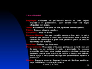 3. PAU-DE-SEBO

Preparação: Colocasse um pau-de-sebo fincado no chão, depois
    organiza-se os participantes. Estes devem estar com trajes
    adequados para o jogo.
Tempo: Não definido. Até quem um dos jogadores apanhe o prêmio.
Público: Crianças e jovens e adultos.
Faixa Etária: 7 anos em diante.
Recursos Materiais: Um pau comprido, grosso e liso, sebo ou outro
    material que dificulte a subida dos participantes, uma premiação
    colocada no topo do pau e, para subir, peconhas (feitas de pano ou
    de outro tipo de material).
Local ideal: Qualquer tipo de terreno.
Desenvolvimento: Organizada a fila, cada participante tentará subir, um
    de cada vez, na tentativa de obter a premiação. No cansaço
    promovido pelo jogo, entre muitas subidas e decidas, acabam-se
    formando grupos com objetivo de facilitar a busca pelo prêmio.
    Vence o jogo o participante ou grupo que primeiramente apanhar a
    premiação.
Objetivo: Esquema corporal, desenvolvimento de técnicas, equilíbrio,
    força, habilidade e coordenação motora.
                    BTM DOS JOGOS                                     28
 
