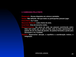 4. CAMINHADA PELA PONTE

Preparação: Alunos dispostos em coluna e sentados.
Tempo: Não definido. Até que todos os participantes possam jogar.
Faixa Etária: 6 a 7 anos.
Recursos Materiais: Latas cheias de areia.
Local ideal: Área de tamanho médio.
Desenvolvimento: Um aluno de cada vez passará caminhando sobre
    latas sem poder por os pés no chão, pois as latas representam as
    pedras de um rio cheio de jacarés. As pedras formarão a ponte para
    atravessar o rio. Cuidado!
Objetivo: Desenvolver atenção, o equilíbrio a coordenação motora, e
    integração.




                  BTM DOS JOGOS                                    29
 