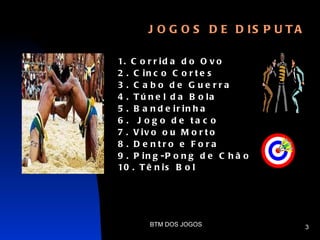J O G O S D E D IS P U T A

1. C o r r i d a d o O v o
2 . C in c o C o r t e s
3 . C a bo de G ue rra
4 . T ú n e l d a B o la
5 . B a n d e ir in h a
6 . J o g o d e ta c o
7 . V iv o o u M o r t o
8 . D e ntro e F o ra
9 . P in g -P o n g d e C h ã o
10 . T ê n i s B o l




       BTM DOS JOGOS                3
 