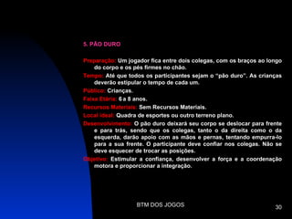 5. PÃO DURO

Preparação: Um jogador fica entre dois colegas, com os braços ao longo
    do corpo e os pés firmes no chão.
Tempo: Até que todos os participantes sejam o “pão duro”. As crianças
    deverão estipular o tempo de cada um.
Público: Crianças.
Faixa Etária: 6 a 8 anos.
Recursos Materiais: Sem Recursos Materiais.
Local ideal: Quadra de esportes ou outro terreno plano.
Desenvolvimento: O pão duro deixará seu corpo se deslocar para frente
    e para trás, sendo que os colegas, tanto o da direita como o da
    esquerda, darão apoio com as mãos e pernas, tentando empurra-lo
    para a sua frente. O participante deve confiar nos colegas. Não se
    deve esquecer de trocar as posições.
Objetivo: Estimular a confiança, desenvolver a força e a coordenação
    motora e proporcionar a integração.




                  BTM DOS JOGOS                                    30
 